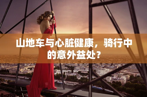 山地车与心脏健康，骑行中的意外益处？