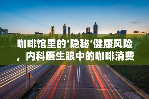 咖啡馆里的‘隐秘’健康风险，内科医生眼中的咖啡消费误区
