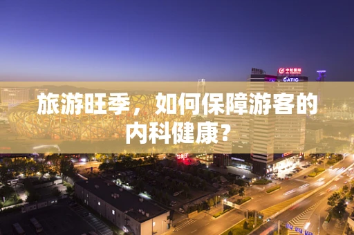 旅游旺季，如何保障游客的内科健康？