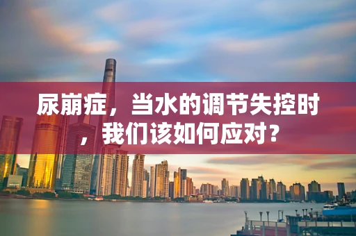 尿崩症，当水的调节失控时，我们该如何应对？