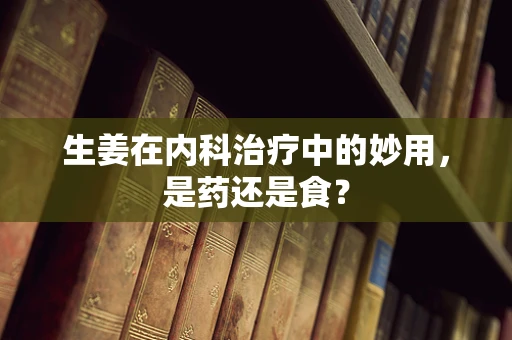 生姜在内科治疗中的妙用，是药还是食？