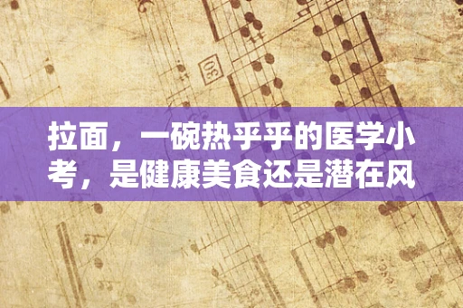 拉面，一碗热乎乎的医学小考，是健康美食还是潜在风险？