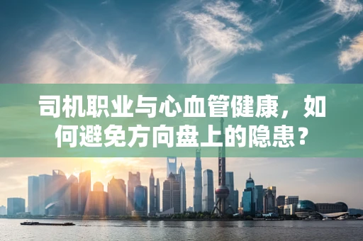 司机职业与心血管健康，如何避免方向盘上的隐患？