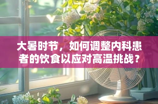大暑时节，如何调整内科患者的饮食以应对高温挑战？