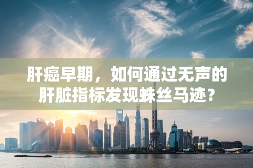 肝癌早期，如何通过无声的肝脏指标发现蛛丝马迹？