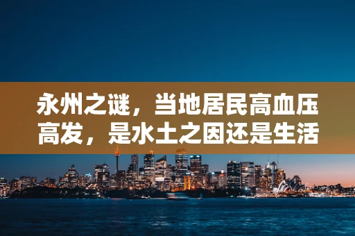 永州之谜，当地居民高血压高发，是水土之因还是生活方式的暗流？