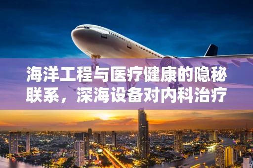海洋工程与医疗健康的隐秘联系，深海设备对内科治疗有何启示？