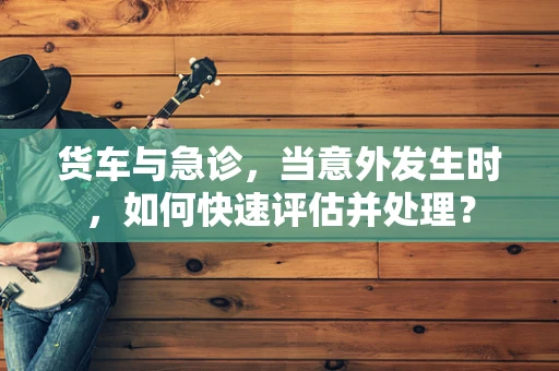 货车与急诊，当意外发生时，如何快速评估并处理？