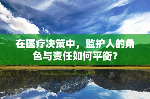 在医疗决策中，监护人的角色与责任如何平衡？