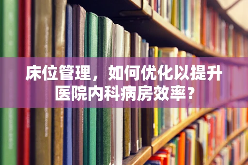 床位管理，如何优化以提升医院内科病房效率？