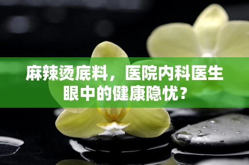 麻辣烫底料，医院内科医生眼中的健康隐忧？