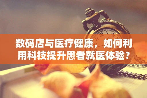 数码店与医疗健康，如何利用科技提升患者就医体验？