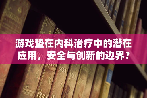 游戏垫在内科治疗中的潜在应用，安全与创新的边界？