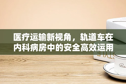 医疗运输新视角，轨道车在内科病房中的安全高效运用之问
