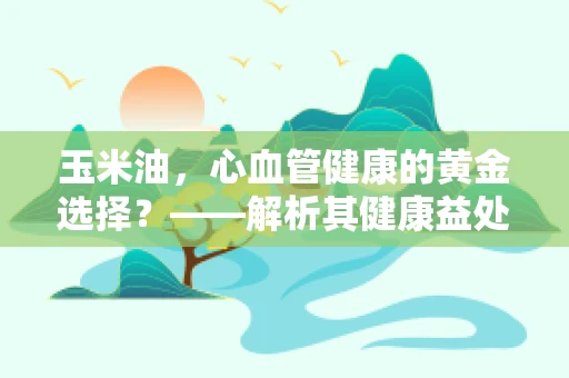 玉米油，心血管健康的黄金选择？——解析其健康益处与使用注意事项