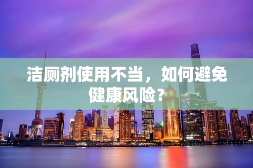 洁厕剂使用不当，如何避免健康风险？
