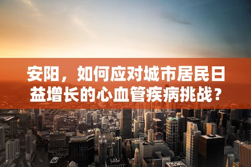 安阳，如何应对城市居民日益增长的心血管疾病挑战？