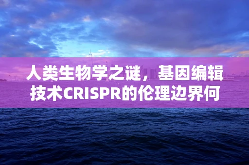 人类生物学之谜，基因编辑技术CRISPR的伦理边界何在？