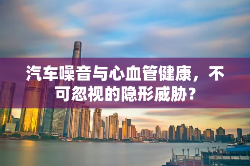 汽车噪音与心血管健康，不可忽视的隐形威胁？
