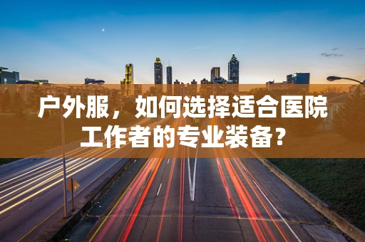 户外服，如何选择适合医院工作者的专业装备？