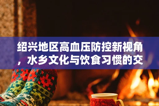 绍兴地区高血压防控新视角，水乡文化与饮食习惯的交织影响