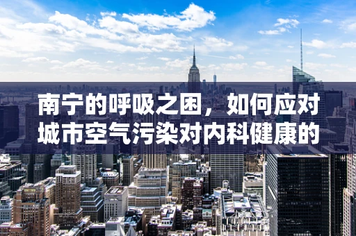 南宁的呼吸之困，如何应对城市空气污染对内科健康的影响？