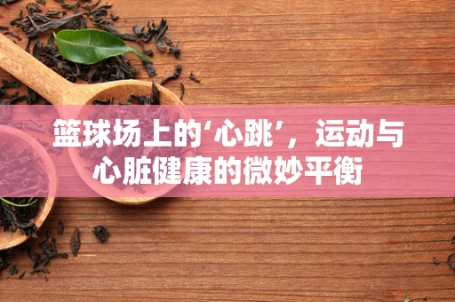 篮球场上的‘心跳’，运动与心脏健康的微妙平衡