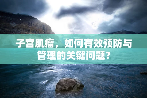 子宫肌瘤，如何有效预防与管理的关键问题？