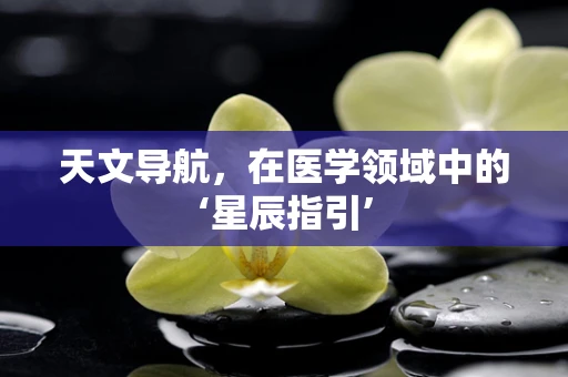 天文导航，在医学领域中的‘星辰指引’