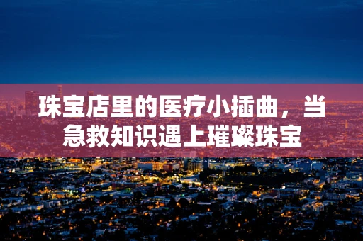 珠宝店里的医疗小插曲，当急救知识遇上璀璨珠宝
