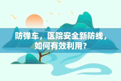 防弹车，医院安全新防线，如何有效利用？