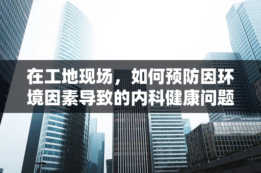 在工地现场，如何预防因环境因素导致的内科健康问题？