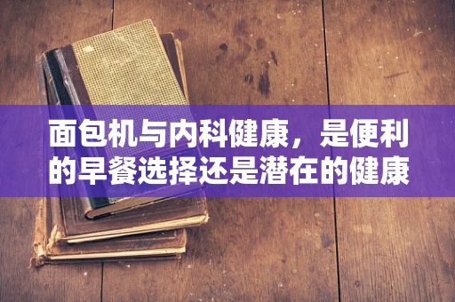 面包机与内科健康，是便利的早餐选择还是潜在的健康风险？