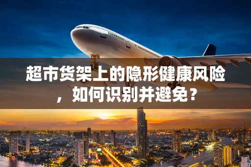 超市货架上的隐形健康风险，如何识别并避免？