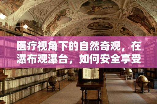 医疗视角下的自然奇观，在瀑布观瀑台，如何安全享受自然之美？