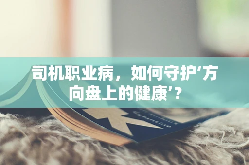 司机职业病，如何守护‘方向盘上的健康’？
