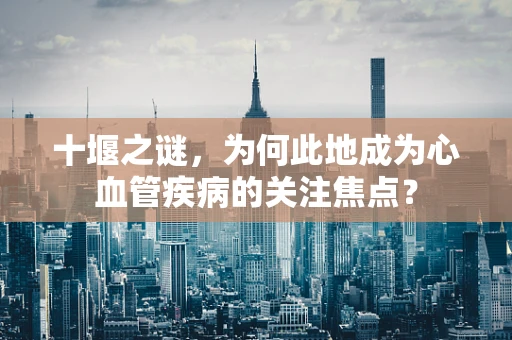 十堰之谜，为何此地成为心血管疾病的关注焦点？