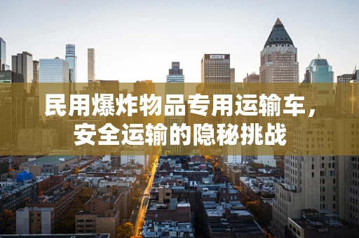 民用爆炸物品专用运输车，安全运输的隐秘挑战