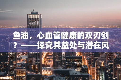 鱼油，心血管健康的双刃剑？——探究其益处与潜在风险