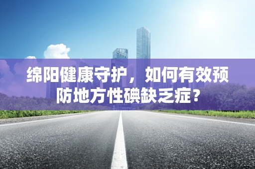 绵阳健康守护，如何有效预防地方性碘缺乏症？