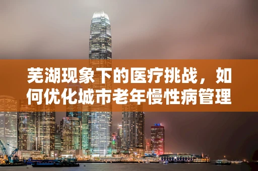 芜湖现象下的医疗挑战，如何优化城市老年慢性病管理？