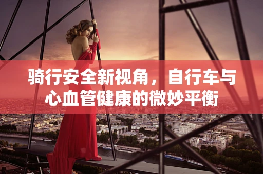骑行安全新视角，自行车与心血管健康的微妙平衡