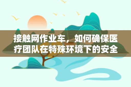 接触网作业车，如何确保医疗团队在特殊环境下的安全？