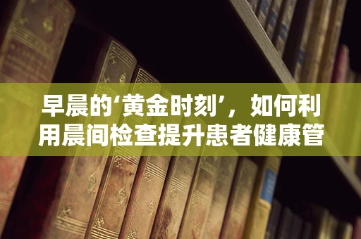 早晨的‘黄金时刻’，如何利用晨间检查提升患者健康管理？