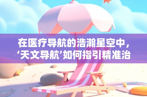 在医疗导航的浩瀚星空中，‘天文导航’如何指引精准治疗？