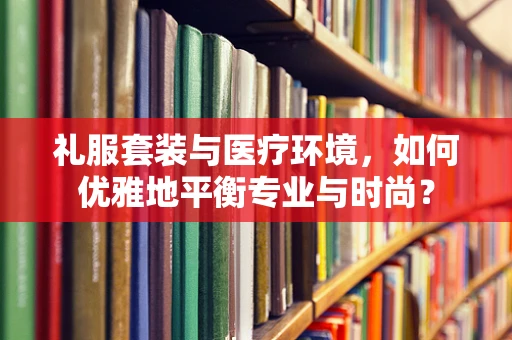 礼服套装与医疗环境，如何优雅地平衡专业与时尚？