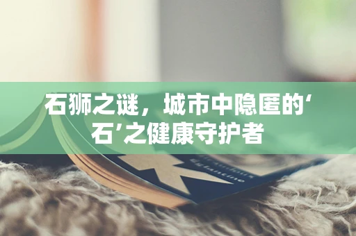 石狮之谜，城市中隐匿的‘石’之健康守护者