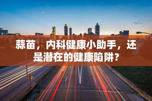 蒜苗，内科健康小助手，还是潜在的健康陷阱？