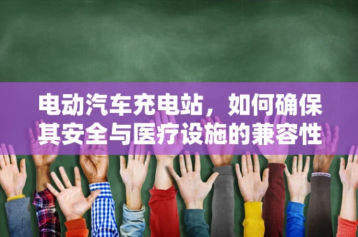 电动汽车充电站，如何确保其安全与医疗设施的兼容性？