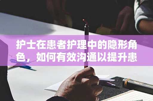 护士在患者护理中的隐形角色，如何有效沟通以提升患者满意度？